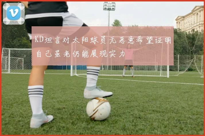 KD坦言对太阳球员无恶意希望证明自己虽老仍能展现实力