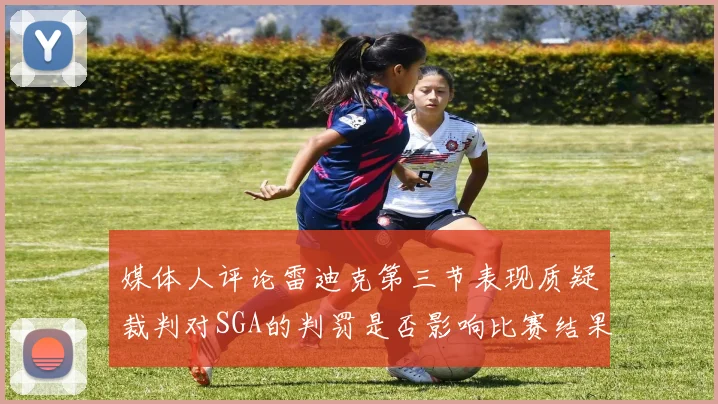 媒体人评论雷迪克第三节表现质疑裁判对SGA的判罚是否影响比赛结果
