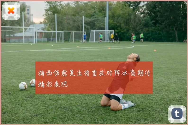 梅西伤愈复出将首发对阵冰岛期待精彩表现