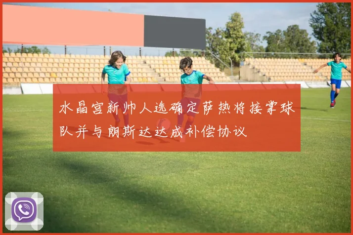 水晶宫新帅人选确定萨热将接掌球队并与朗斯达达成补偿协议
