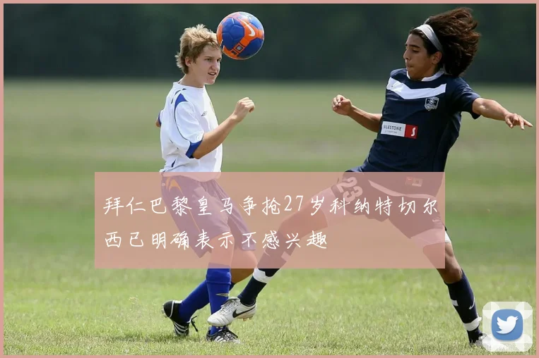 拜仁巴黎皇马争抢27岁科纳特切尔西已明确表示不感兴趣
