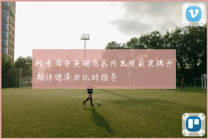 枪手若夺英超恩瓦内里将获奖牌并期待德泽尔比的指导