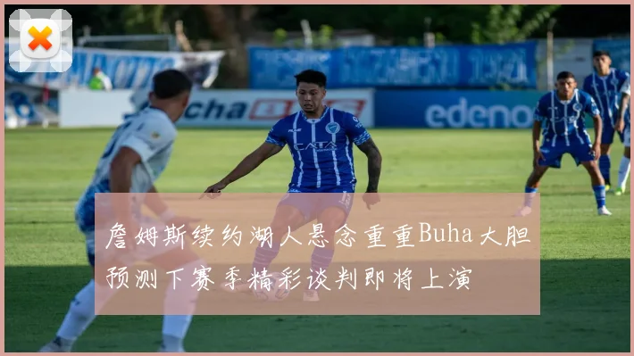 詹姆斯续约湖人悬念重重Buha大胆预测下赛季精彩谈判即将上演