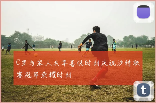 C罗与家人共享喜悦时刻庆祝沙特联赛冠军荣耀时刻