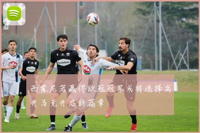 西蒙尼若赢得欧冠冠军或将选择离开马竞开启新篇章